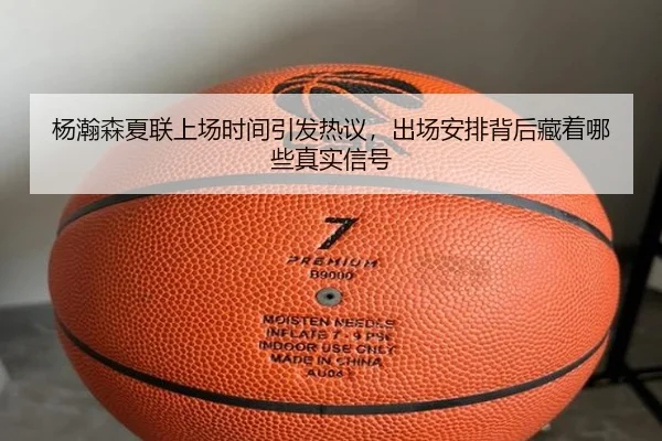 杨瀚森夏联上场时间引发热议，出场安排背后藏着哪些真实信号